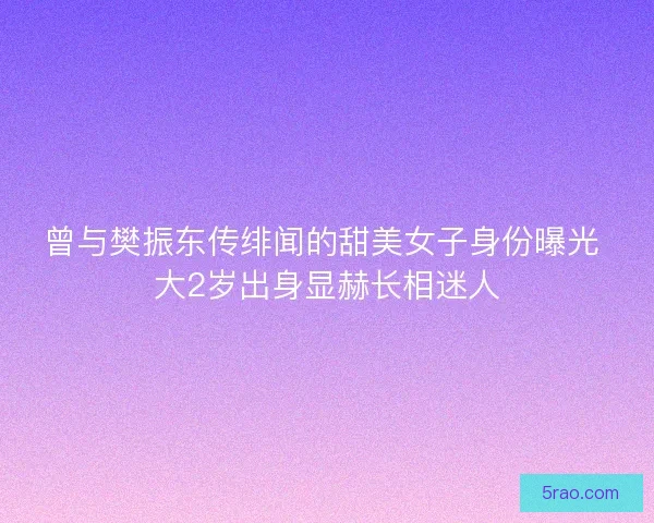 曾与樊振东传绯闻的甜美女子身份曝光 大2岁出身显赫长相迷人