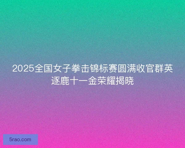 2025全国女子拳击锦标赛圆满收官群英逐鹿十一金荣耀揭晓