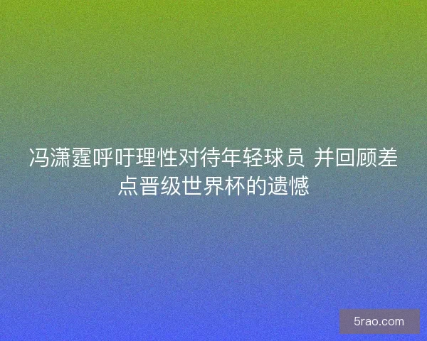 冯潇霆呼吁理性对待年轻球员 并回顾差点晋级世界杯的遗憾