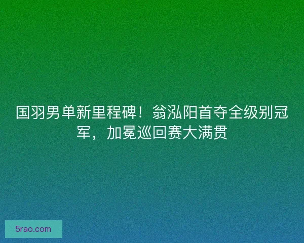 国羽男单新里程碑！翁泓阳首夺全级别冠军，加冕巡回赛大满贯