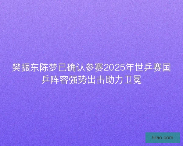 樊振东陈梦已确认参赛2025年世乒赛国乒阵容强势出击助力卫冕