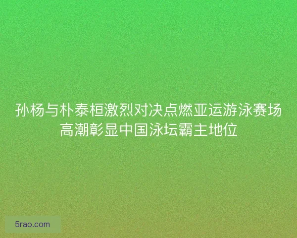 孙杨与朴泰桓激烈对决点燃亚运游泳赛场高潮彰显中国泳坛霸主地位