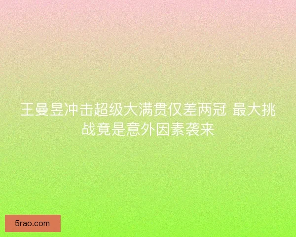 王曼昱冲击超级大满贯仅差两冠 最大挑战竟是意外因素袭来
