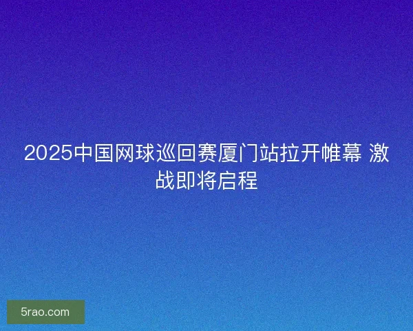 2025中国网球巡回赛厦门站拉开帷幕 激战即将启程