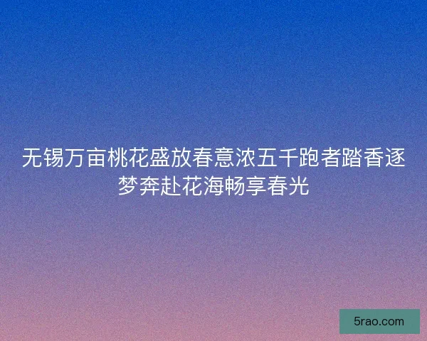 无锡万亩桃花盛放春意浓五千跑者踏香逐梦奔赴花海畅享春光