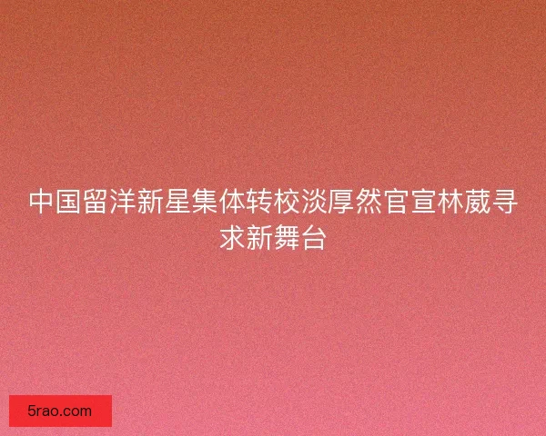 中国留洋新星集体转校淡厚然官宣林葳寻求新舞台