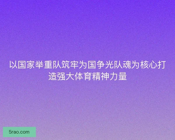 以国家举重队筑牢为国争光队魂为核心打造强大体育精神力量