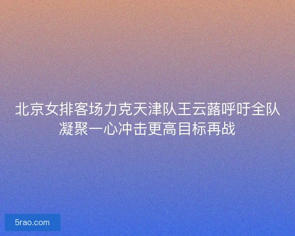 北京女排客场力克天津队王云蕗呼吁全队凝聚一心冲击更高目标再战