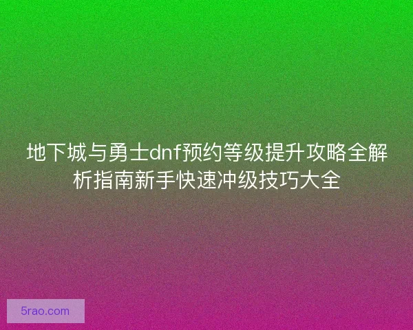 地下城与勇士dnf预约等级提升攻略全解析指南新手快速冲级技巧大全