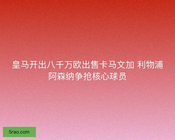 皇马开出八千万欧出售卡马文加 利物浦阿森纳争抢核心球员