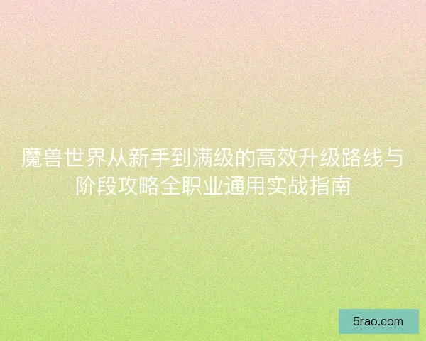 魔兽世界从新手到满级的高效升级路线与阶段攻略全职业通用实战指南