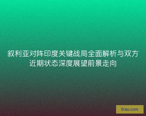 叙利亚对阵印度关键战局全面解析与双方近期状态深度展望前景走向