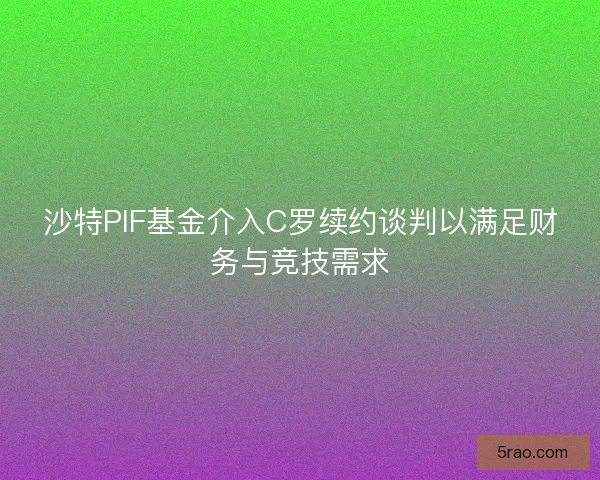 沙特PIF基金介入C罗续约谈判以满足财务与竞技需求