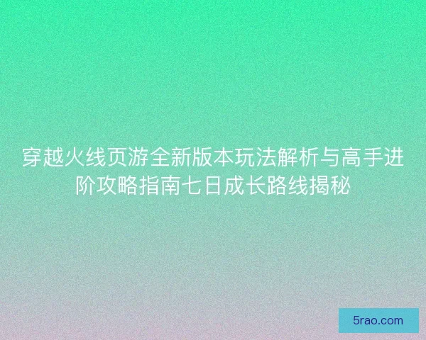穿越火线页游全新版本玩法解析与高手进阶攻略指南七日成长路线揭秘