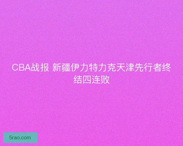CBA战报 新疆伊力特力克天津先行者终结四连败 CBA战报 新疆伊力特力克天津先行者终结四连败
