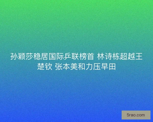 孙颖莎稳居国际乒联榜首 林诗栋超越王楚钦 张本美和力压早田