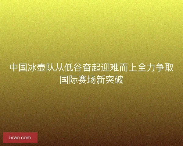 中国冰壶队从低谷奋起迎难而上全力争取国际赛场新突破