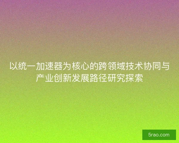 以统一加速器为核心的跨领域技术协同与产业创新发展路径研究探索