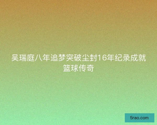 吴瑞庭八年追梦突破尘封16年纪录成就篮球传奇