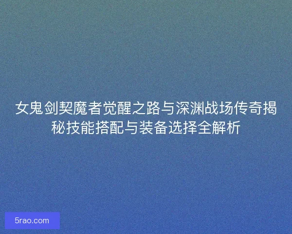 女鬼剑契魔者觉醒之路与深渊战场传奇揭秘技能搭配与装备选择全解析